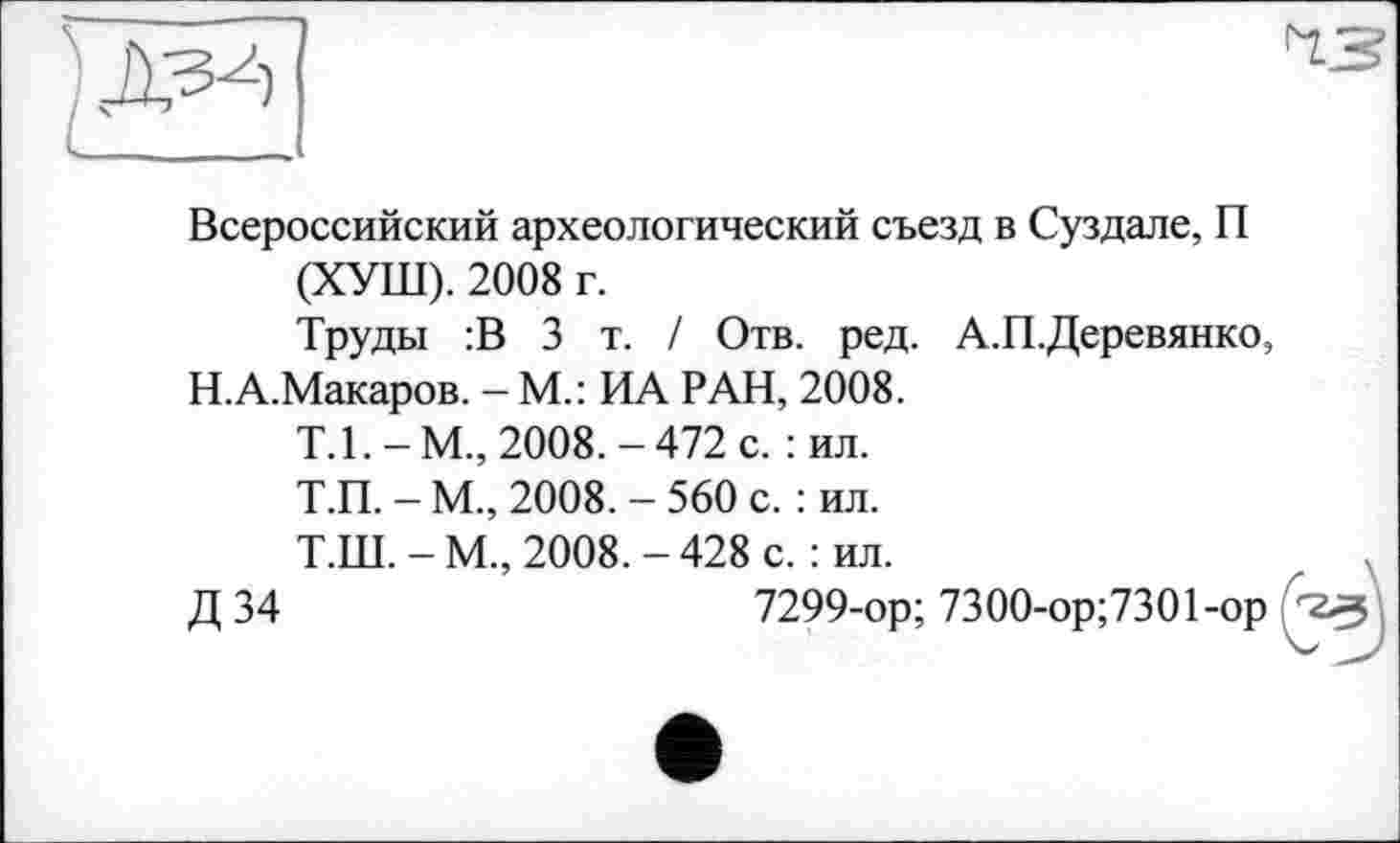 ﻿Всероссийский археологический съезд в Суздале, П (ХУШ). 2008 г.
Труды :В 3 т. / Отв. ред. А.П.Деревянко, Н.А.Макаров. - М.: ИА РАН, 2008.
Т.1.-М., 2008.-472 с. : ил.
Т.П. - М., 2008. - 560 с. : ил.
Т.Ш. - М., 2008. - 428 с. : ил.
Д 34	7299-ор; 7300-ор;7301-ор